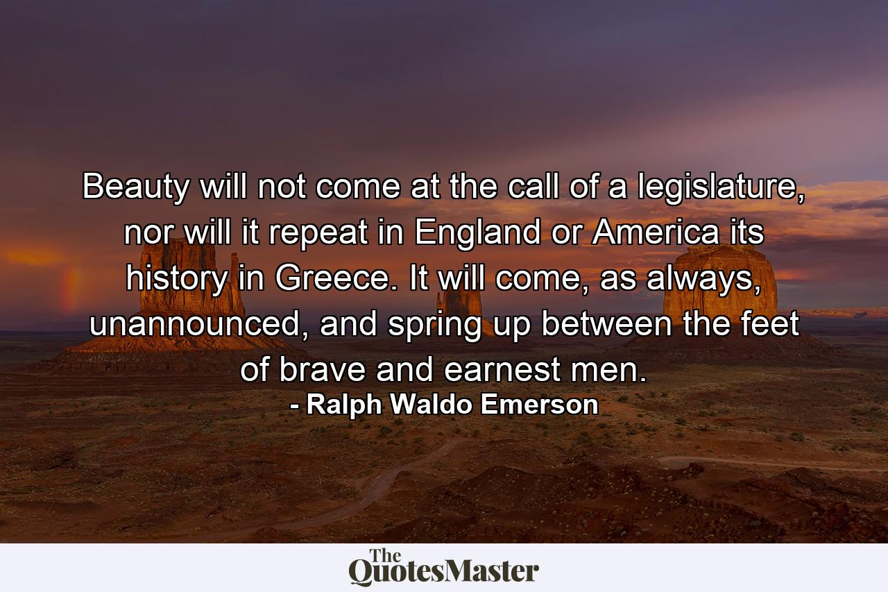 Beauty will not come at the call of a legislature, nor will it repeat in England or America its history in Greece. It will come, as always, unannounced, and spring up between the feet of brave and earnest men. - Quote by Ralph Waldo Emerson