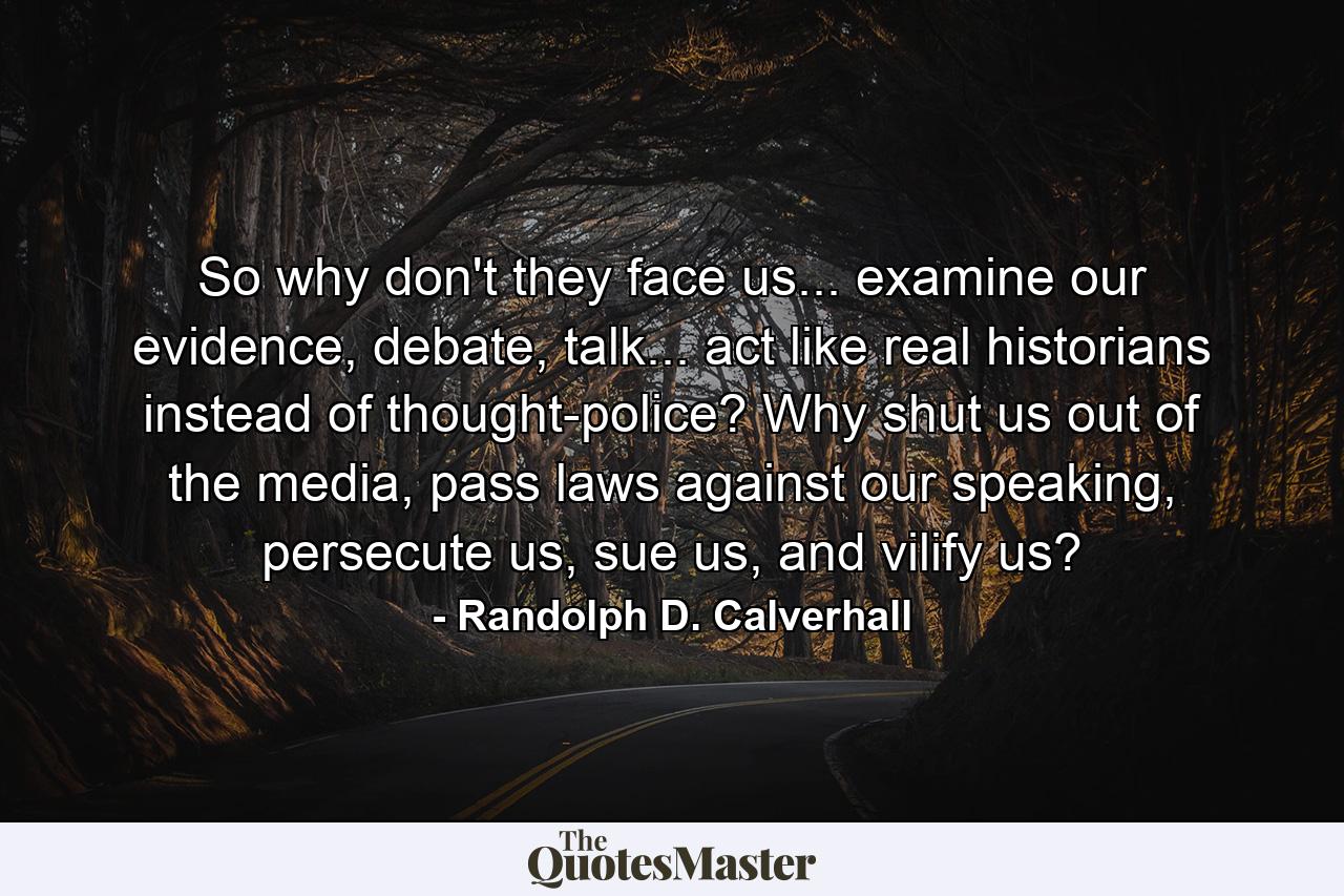 So why don't they face us... examine our evidence, debate, talk... act like real historians instead of thought-police? Why shut us out of the media, pass laws against our speaking, persecute us, sue us, and vilify us? - Quote by Randolph D. Calverhall