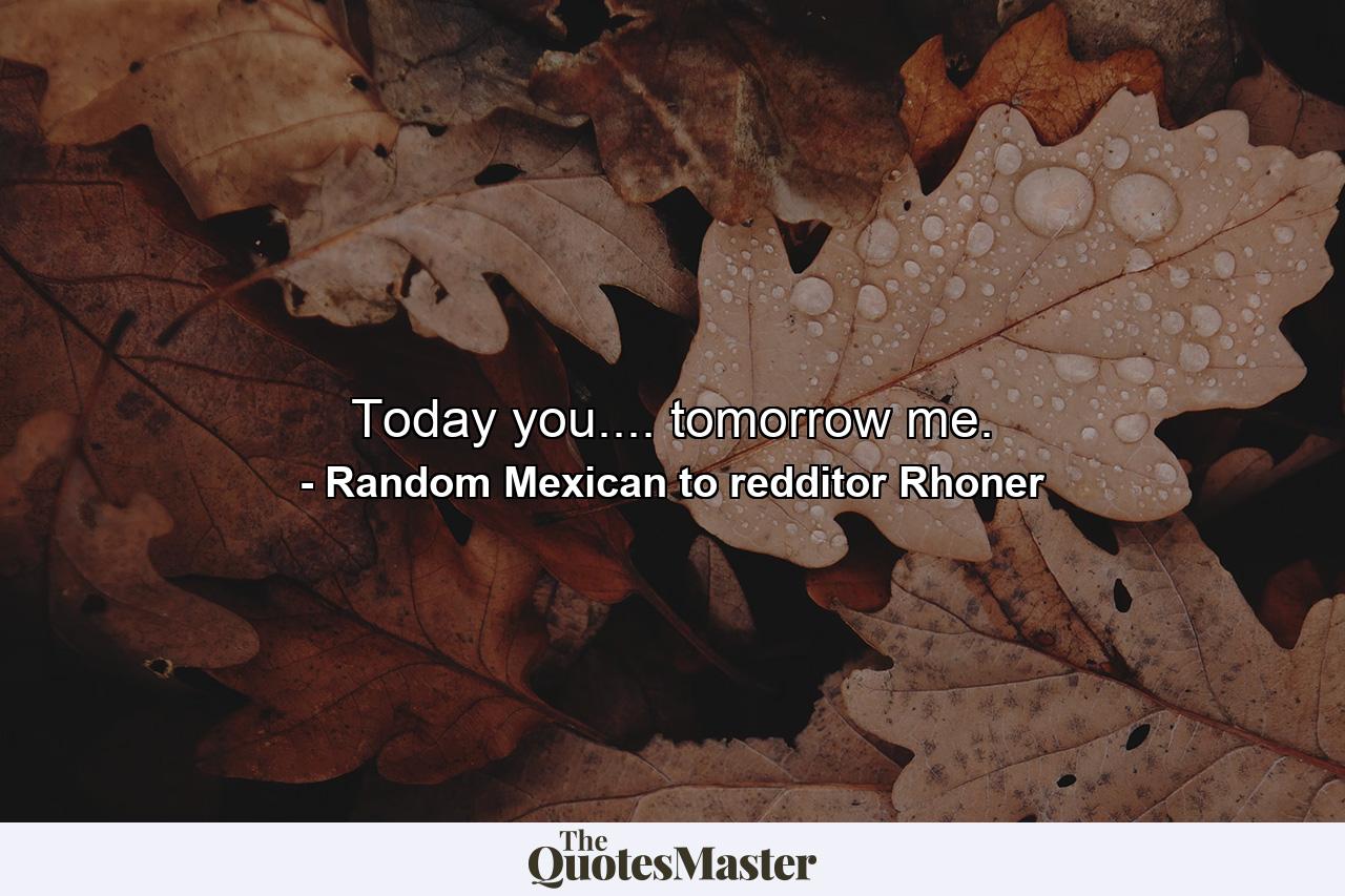 Today you.... tomorrow me. - Quote by Random Mexican to redditor Rhoner