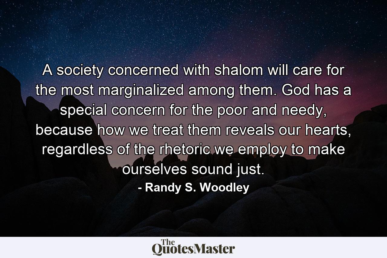 A society concerned with shalom will care for the most marginalized among them. God has a special concern for the poor and needy, because how we treat them reveals our hearts, regardless of the rhetoric we employ to make ourselves sound just. - Quote by Randy S. Woodley