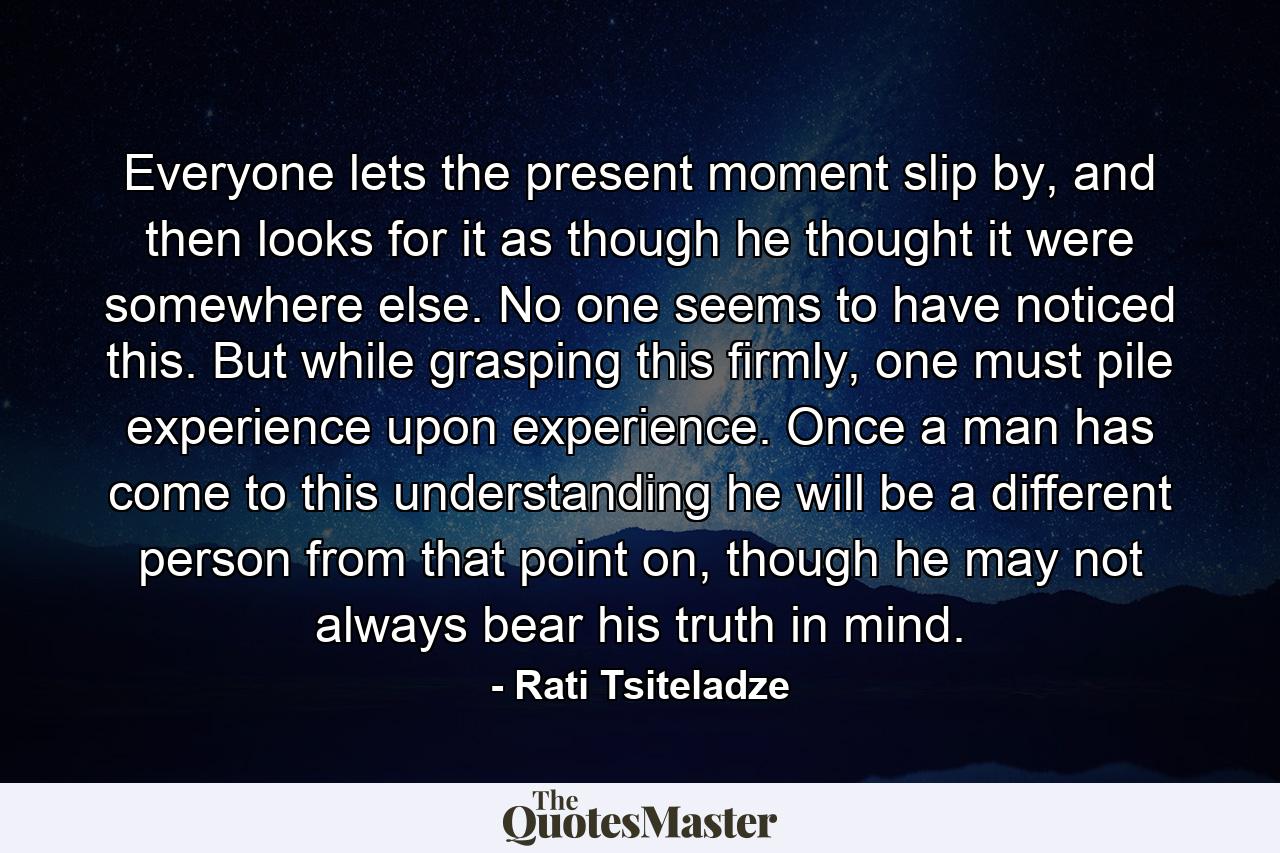 Everyone lets the present moment slip by, and then looks for it as though he thought it were somewhere else. No one seems to have noticed this. But while grasping this firmly, one must pile experience upon experience. Once a man has come to this understanding he will be a different person from that point on, though he may not always bear his truth in mind. - Quote by Rati Tsiteladze