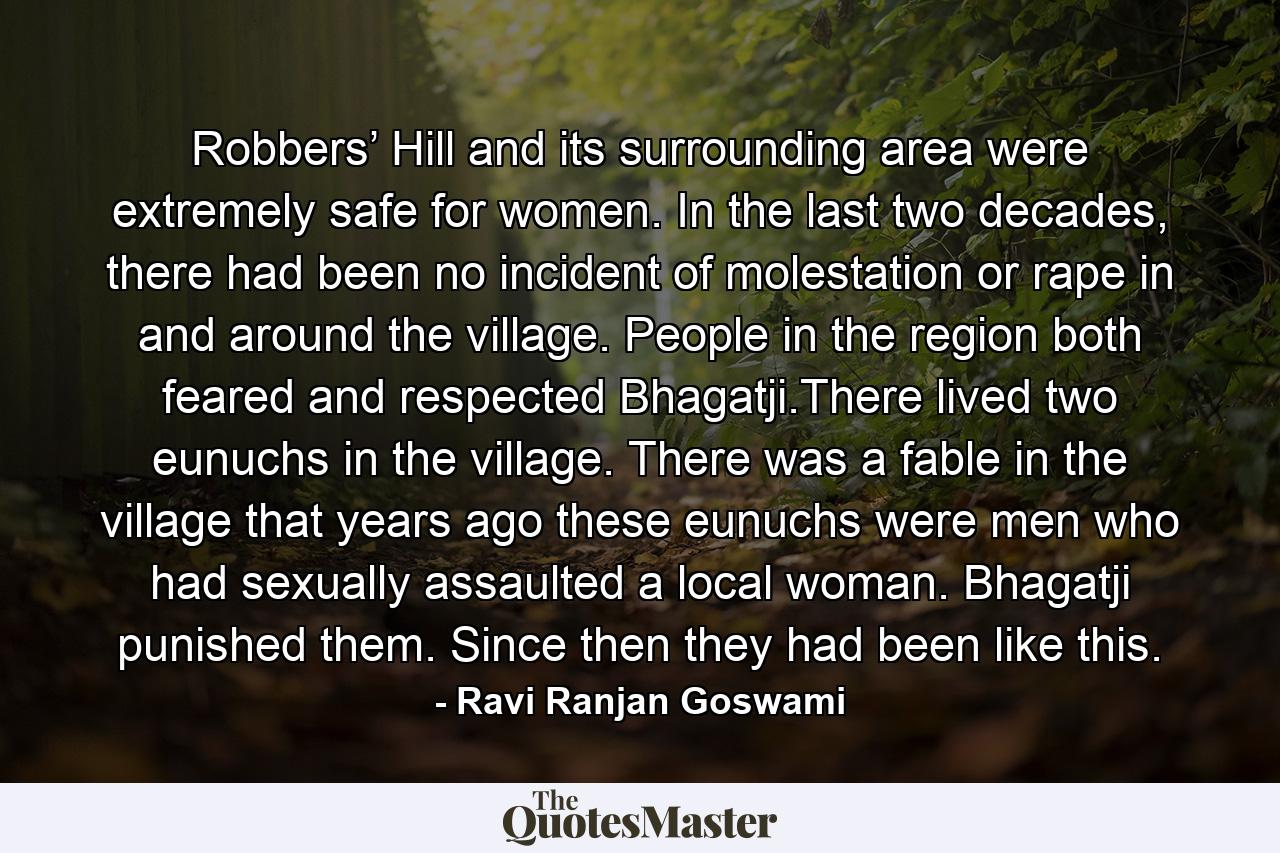 Robbers’ Hill and its surrounding area were extremely safe for women. In the last two decades, there had been no incident of molestation or rape in and around the village. People in the region both feared and respected Bhagatji.There lived two eunuchs in the village. There was a fable in the village that years ago these eunuchs were men who had sexually assaulted a local woman. Bhagatji punished them. Since then they had been like this. - Quote by Ravi Ranjan Goswami