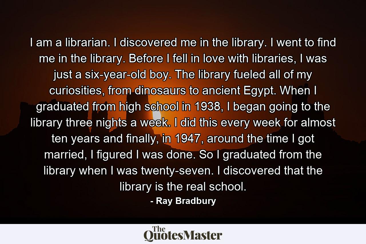 I am a librarian. I discovered me in the library. I went to find me in the library. Before I fell in love with libraries, I was just a six-year-old boy. The library fueled all of my curiosities, from dinosaurs to ancient Egypt. When I graduated from high school in 1938, I began going to the library three nights a week. I did this every week for almost ten years and finally, in 1947, around the time I got married, I figured I was done. So I graduated from the library when I was twenty-seven. I discovered that the library is the real school. - Quote by Ray Bradbury