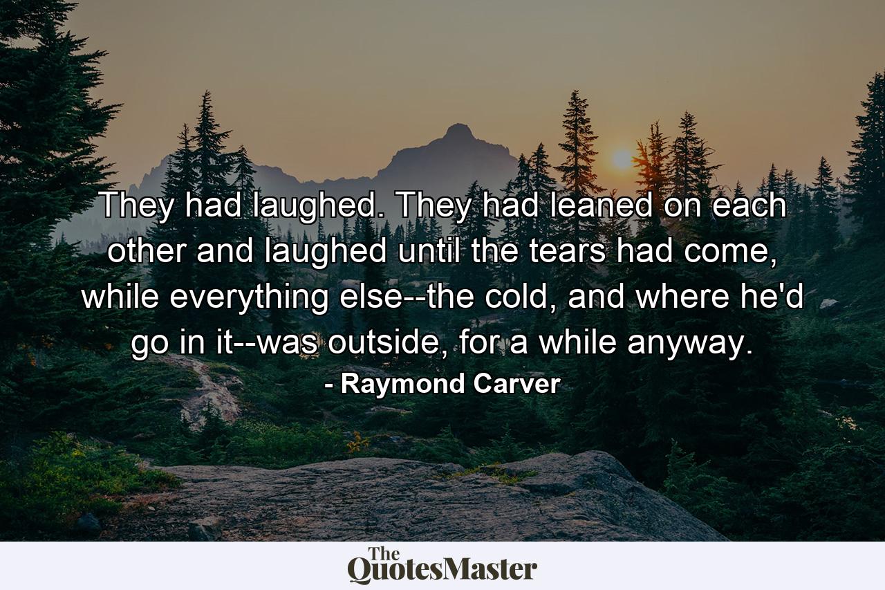 They had laughed. They had leaned on each other and laughed until the tears had come, while everything else--the cold, and where he'd go in it--was outside, for a while anyway. - Quote by Raymond Carver