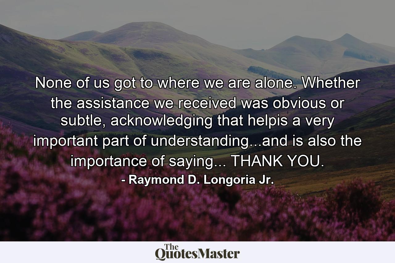 None of us got to where we are alone. Whether the assistance we received was obvious or subtle, acknowledging that helpis a very important part of understanding...and is also the importance of saying... THANK YOU. - Quote by Raymond D. Longoria Jr.