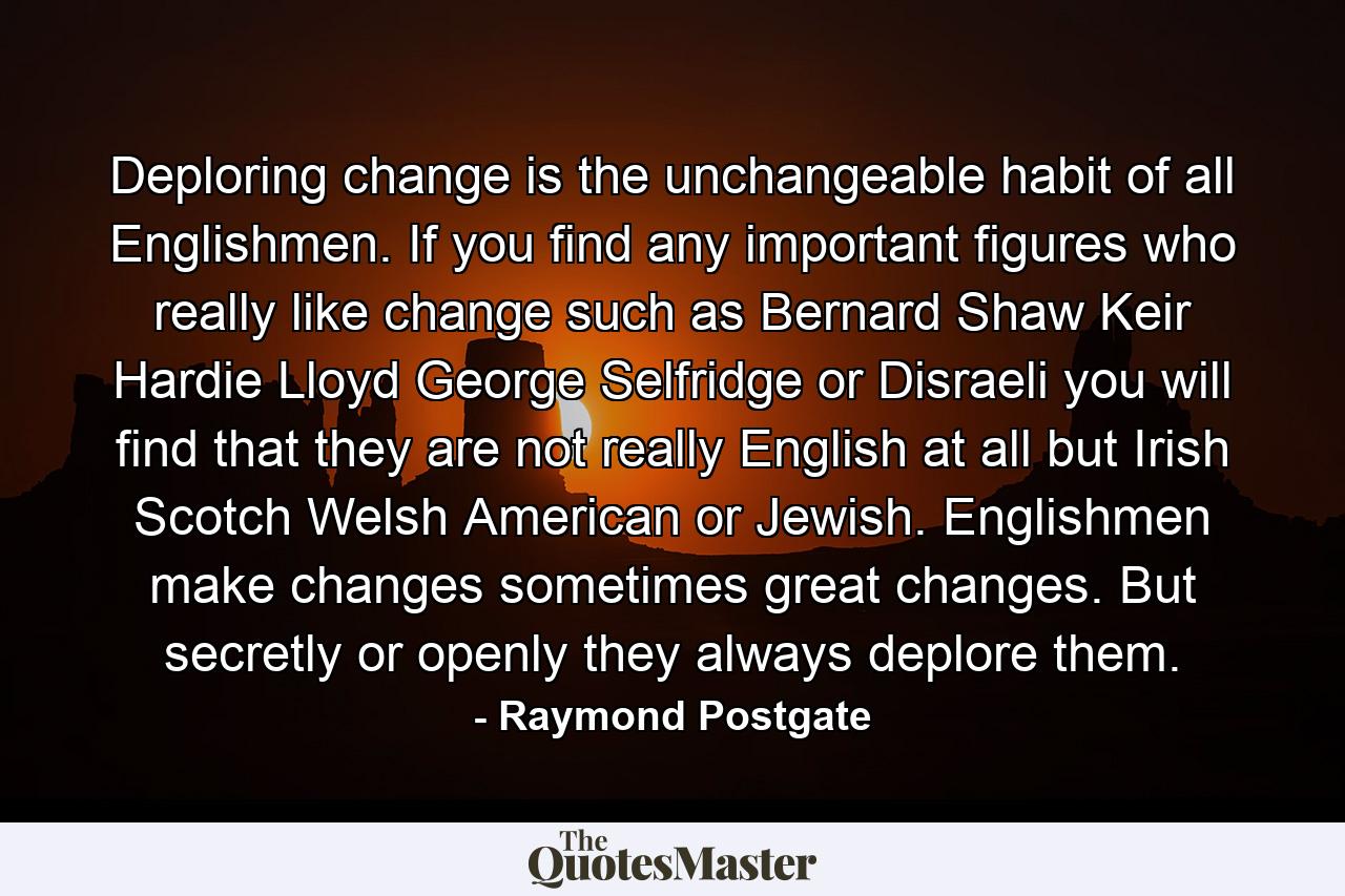 Deploring change is the unchangeable habit of all Englishmen. If you find any important figures who really like change  such as Bernard Shaw  Keir Hardie  Lloyd George  Selfridge or Disraeli  you will find that they are not really English at all  but Irish  Scotch  Welsh  American or Jewish. Englishmen make changes  sometimes great changes. But  secretly or openly  they always deplore them. - Quote by Raymond Postgate