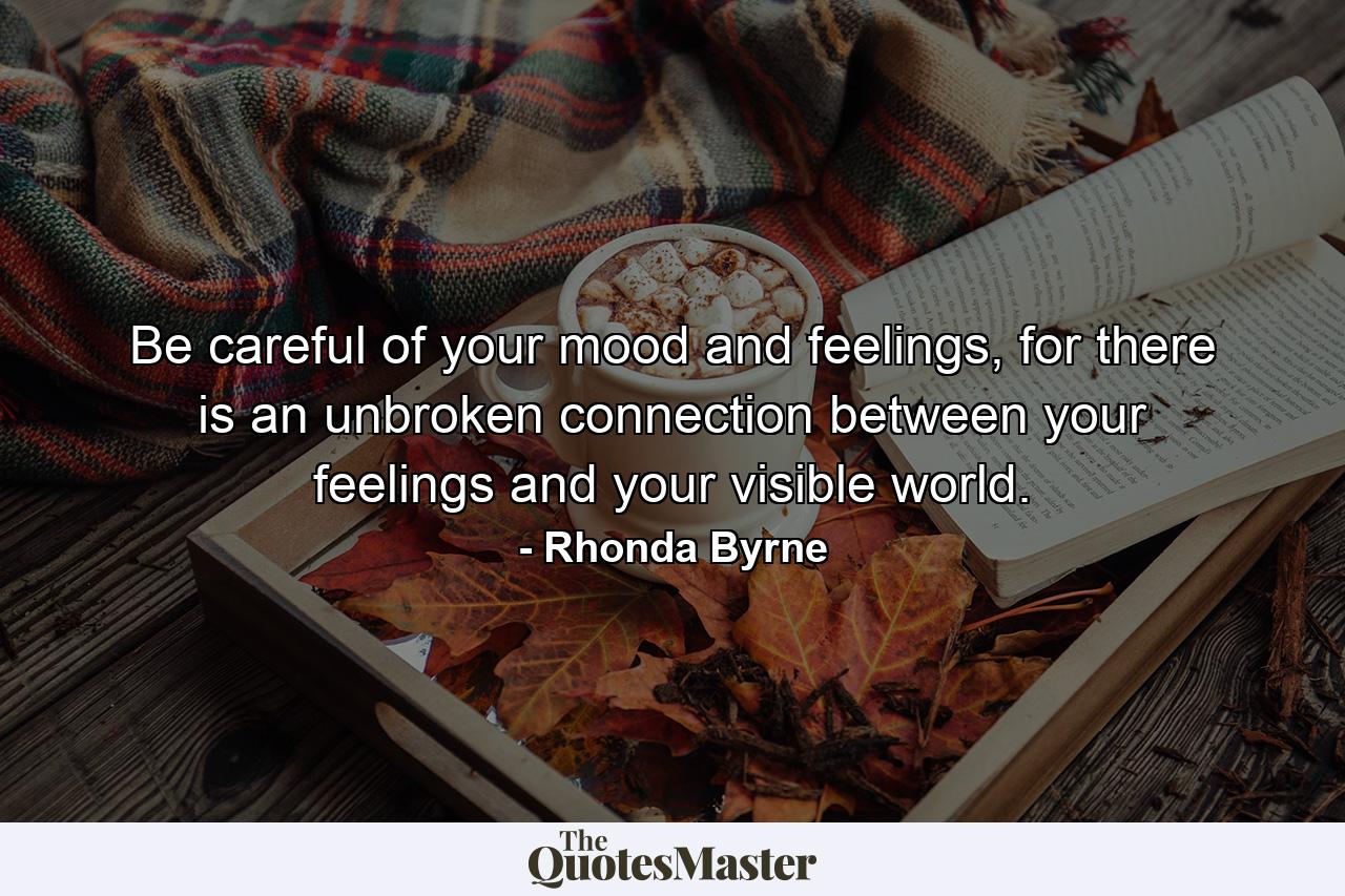 Be careful of your mood and feelings, for there is an unbroken connection between your feelings and your visible world. - Quote by Rhonda Byrne