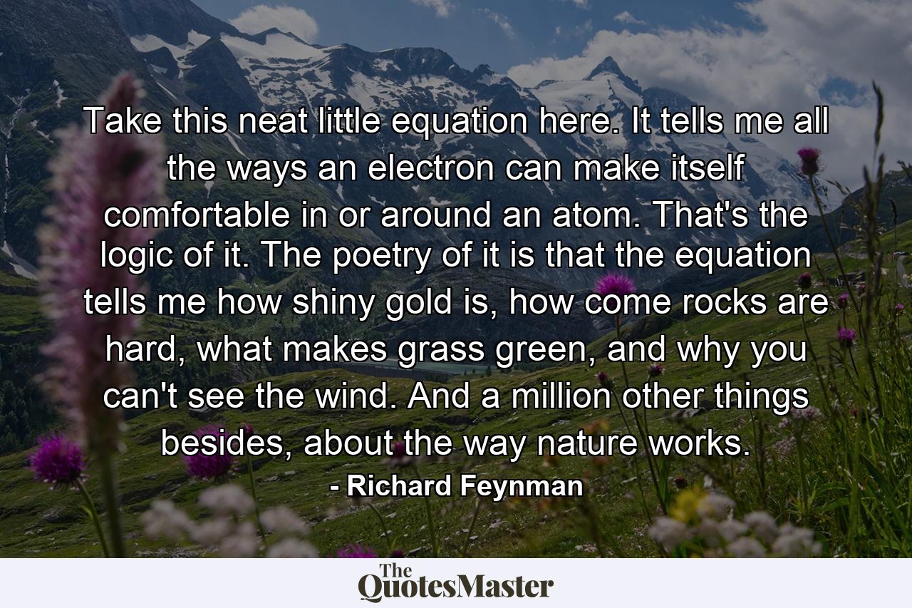 Take this neat little equation here. It tells me all the ways an electron can make itself comfortable in or around an atom. That's the logic of it. The poetry of it is that the equation tells me how shiny gold is, how come rocks are hard, what makes grass green, and why you can't see the wind. And a million other things besides, about the way nature works. - Quote by Richard Feynman