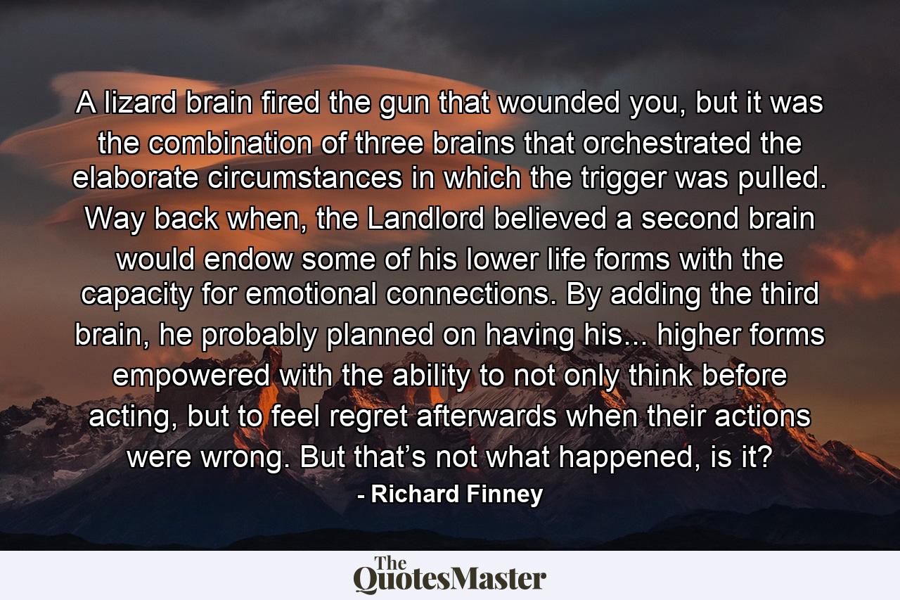 A lizard brain fired the gun that wounded you, but it was the combination of three brains that orchestrated the elaborate circumstances in which the trigger was pulled. Way back when, the Landlord believed a second brain would endow some of his lower life forms with the capacity for emotional connections. By adding the third brain, he probably planned on having his... higher forms empowered with the ability to not only think before acting, but to feel regret afterwards when their actions were wrong. But that’s not what happened, is it? - Quote by Richard Finney