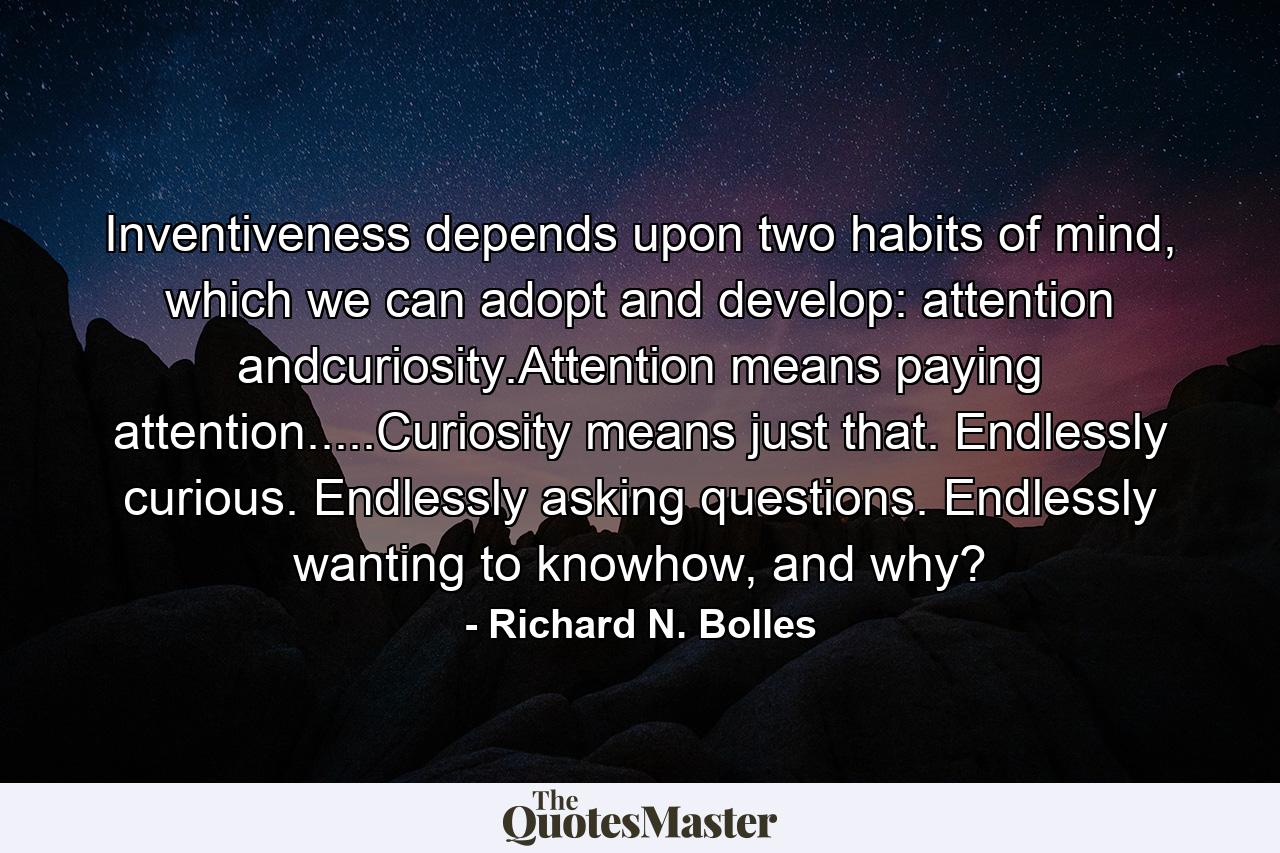 Inventiveness depends upon two habits of mind, which we can adopt and develop: attention andcuriosity.Attention means paying attention.....Curiosity means just that. Endlessly curious. Endlessly asking questions. Endlessly wanting to knowhow, and why? - Quote by Richard N. Bolles