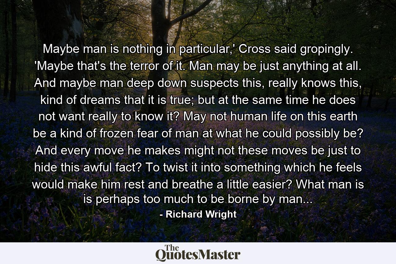 Maybe man is nothing in particular,' Cross said gropingly. 'Maybe that's the terror of it. Man may be just anything at all. And maybe man deep down suspects this, really knows this, kind of dreams that it is true; but at the same time he does not want really to know it? May not human life on this earth be a kind of frozen fear of man at what he could possibly be? And every move he makes might not these moves be just to hide this awful fact? To twist it into something which he feels would make him rest and breathe a little easier? What man is is perhaps too much to be borne by man... - Quote by Richard Wright