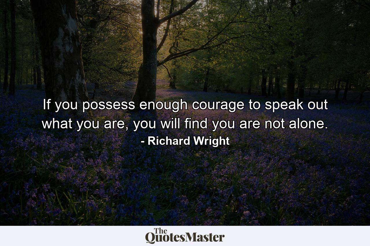 If you possess enough courage to speak out what you are, you will find you are not alone. - Quote by Richard Wright