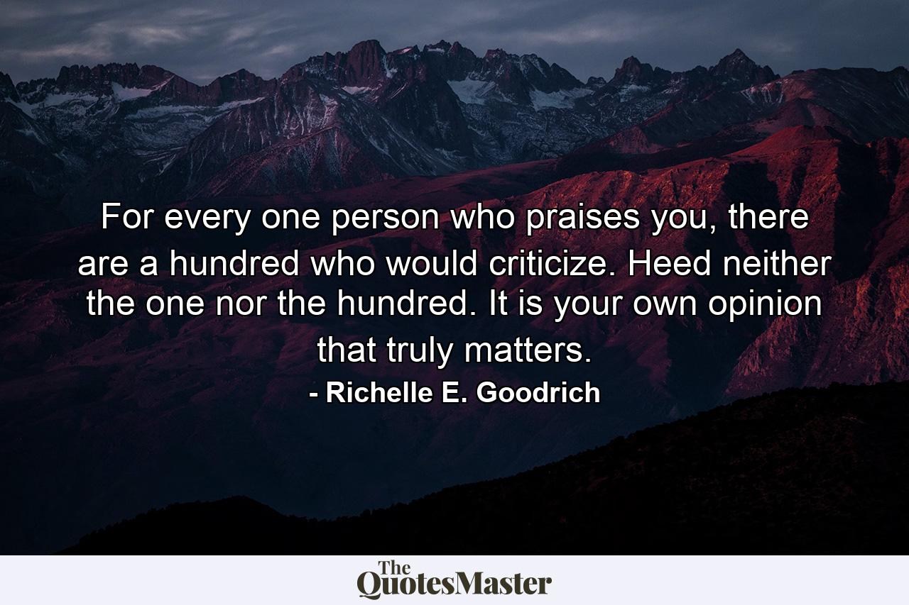 For every one person who praises you, there are a hundred who would criticize. Heed neither the one nor the hundred. It is your own opinion that truly matters. - Quote by Richelle E. Goodrich