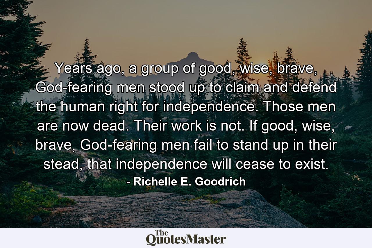 Years ago, a group of good, wise, brave, God-fearing men stood up to claim and defend the human right for independence. Those men are now dead. Their work is not. If good, wise, brave, God-fearing men fail to stand up in their stead, that independence will cease to exist. - Quote by Richelle E. Goodrich