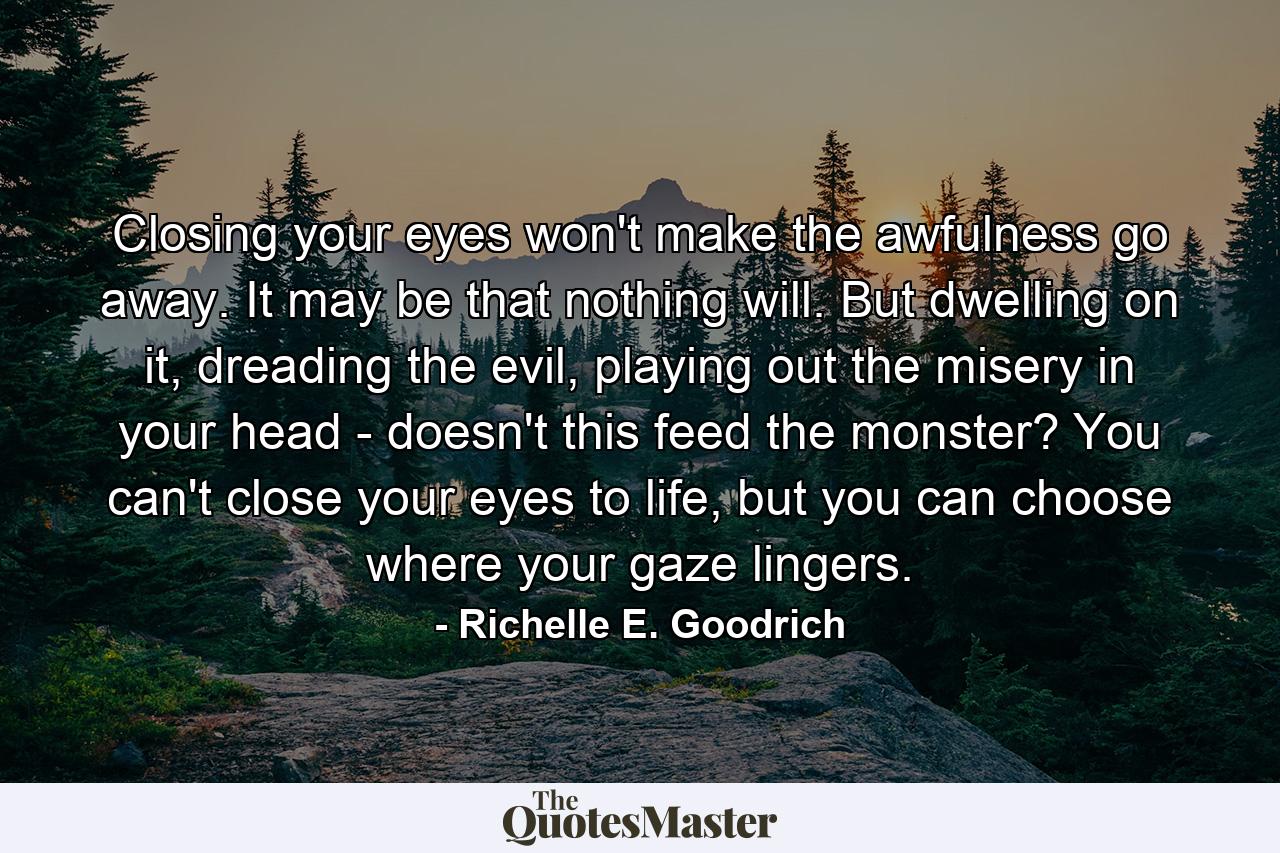 Closing your eyes won't make the awfulness go away. It may be that nothing will. But dwelling on it, dreading the evil, playing out the misery in your head - doesn't this feed the monster? You can't close your eyes to life, but you can choose where your gaze lingers. - Quote by Richelle E. Goodrich