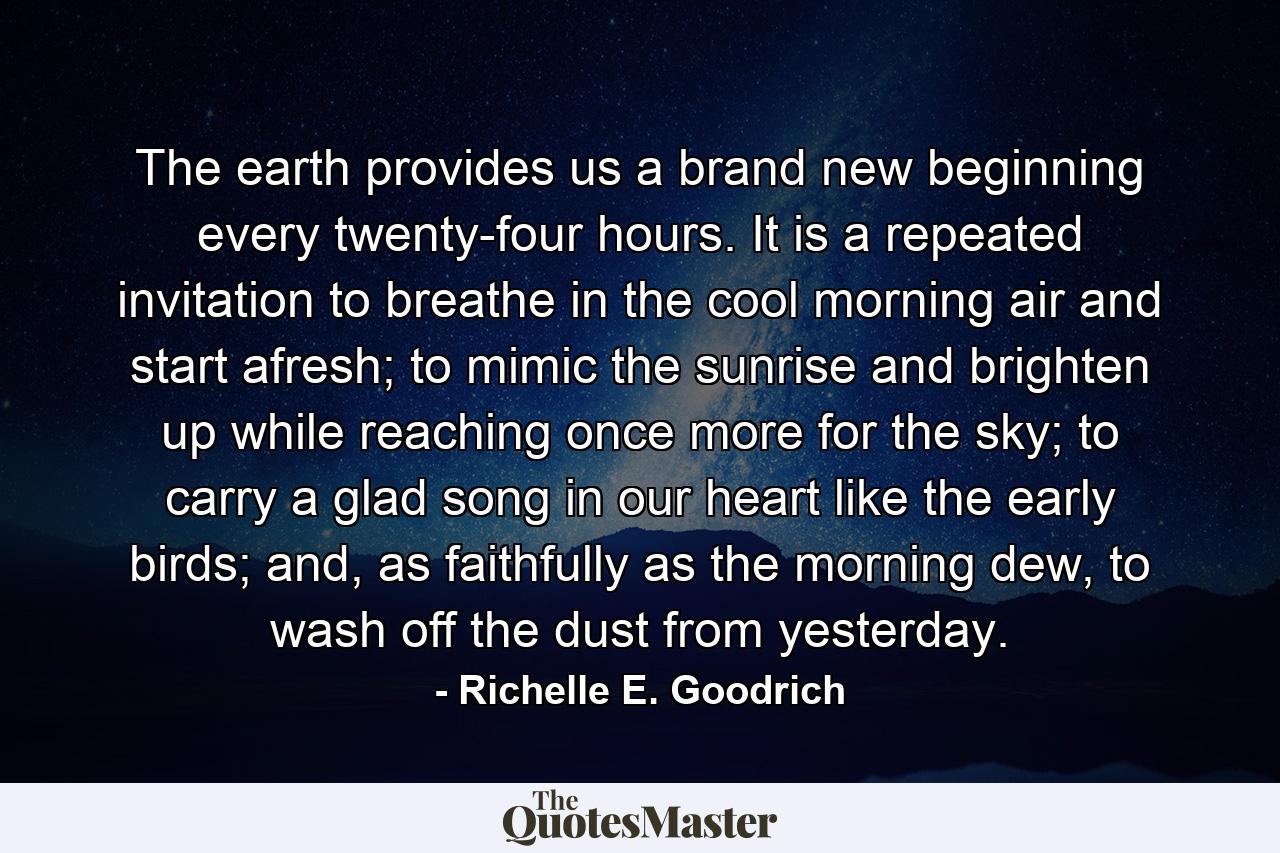 The earth provides us a brand new beginning every twenty-four hours. It is a repeated invitation to breathe in the cool morning air and start afresh; to mimic the sunrise and brighten up while reaching once more for the sky; to carry a glad song in our heart like the early birds; and, as faithfully as the morning dew, to wash off the dust from yesterday. - Quote by Richelle E. Goodrich