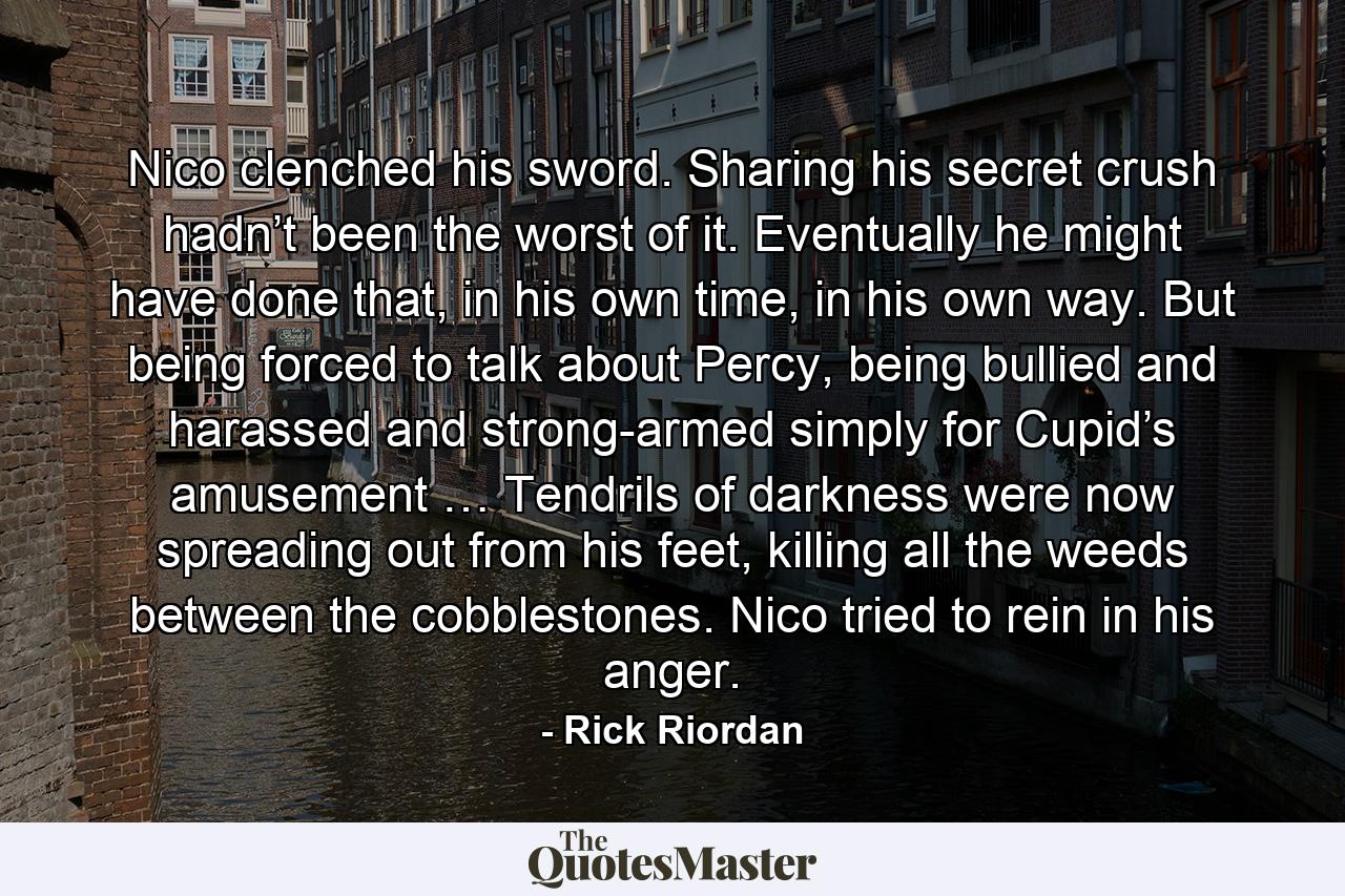 Nico clenched his sword. Sharing his secret crush hadn’t been the worst of it. Eventually he might have done that, in his own time, in his own way. But being forced to talk about Percy, being bullied and harassed and strong-armed simply for Cupid’s amusement … Tendrils of darkness were now spreading out from his feet, killing all the weeds between the cobblestones. Nico tried to rein in his anger. - Quote by Rick Riordan