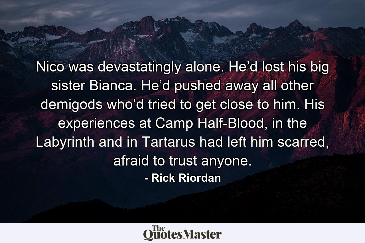 Nico was devastatingly alone. He’d lost his big sister Bianca. He’d pushed away all other demigods who’d tried to get close to him. His experiences at Camp Half-Blood, in the Labyrinth and in Tartarus had left him scarred, afraid to trust anyone. - Quote by Rick Riordan