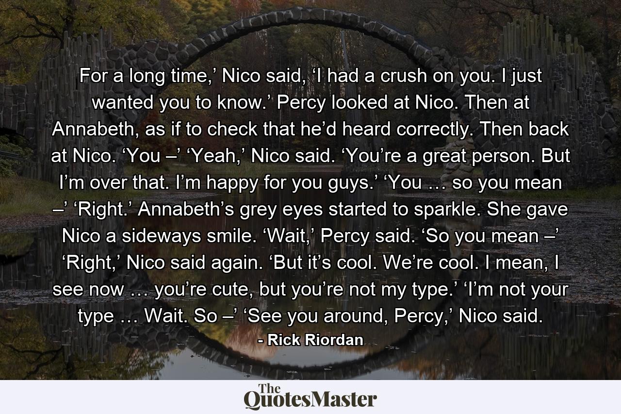 For a long time,’ Nico said, ‘I had a crush on you. I just wanted you to know.’ Percy looked at Nico. Then at Annabeth, as if to check that he’d heard correctly. Then back at Nico. ‘You –’ ‘Yeah,’ Nico said. ‘You’re a great person. But I’m over that. I’m happy for you guys.’ ‘You … so you mean –’ ‘Right.’ Annabeth’s grey eyes started to sparkle. She gave Nico a sideways smile. ‘Wait,’ Percy said. ‘So you mean –’ ‘Right,’ Nico said again. ‘But it’s cool. We’re cool. I mean, I see now … you’re cute, but you’re not my type.’ ‘I’m not your type … Wait. So –’ ‘See you around, Percy,’ Nico said. - Quote by Rick Riordan