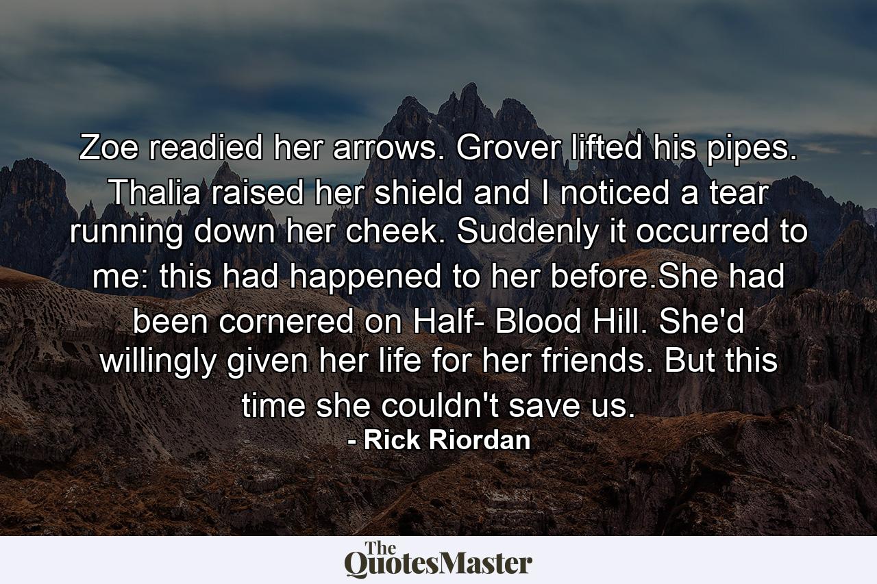 Zoe readied her arrows. Grover lifted his pipes. Thalia raised her shield and I noticed a tear running down her cheek. Suddenly it occurred to me: this had happened to her before.She had been cornered on Half- Blood Hill. She'd willingly given her life for her friends. But this time she couldn't save us. - Quote by Rick Riordan