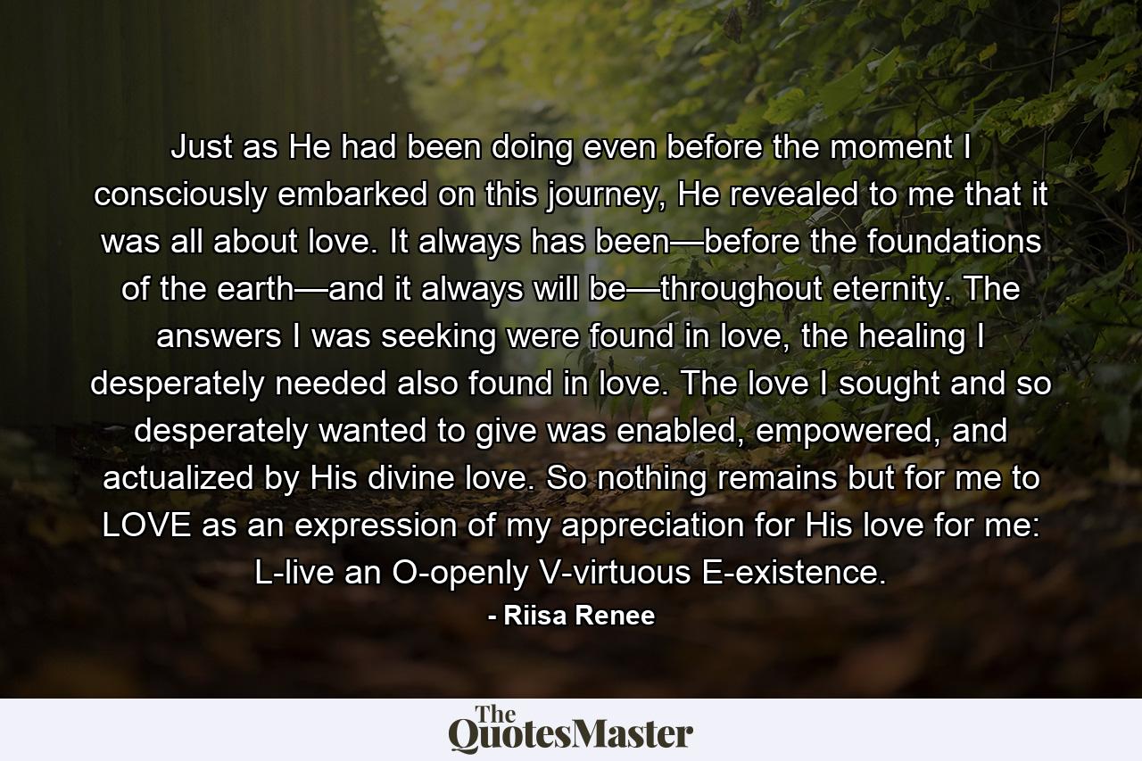 Just as He had been doing even before the moment I consciously embarked on this journey, He revealed to me that it was all about love. It always has been—before the foundations of the earth—and it always will be—throughout eternity. The answers I was seeking were found in love, the healing I desperately needed also found in love. The love I sought and so desperately wanted to give was enabled, empowered, and actualized by His divine love. So nothing remains but for me to LOVE as an expression of my appreciation for His love for me: L-live an O-openly V-virtuous E-existence. - Quote by Riisa Renee