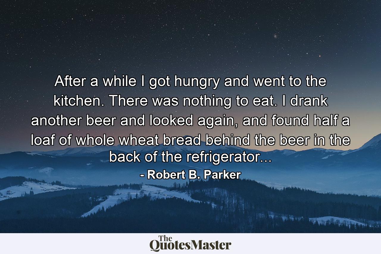 After a while I got hungry and went to the kitchen. There was nothing to eat. I drank another beer and looked again, and found half a loaf of whole wheat bread behind the beer in the back of the refrigerator... - Quote by Robert B. Parker