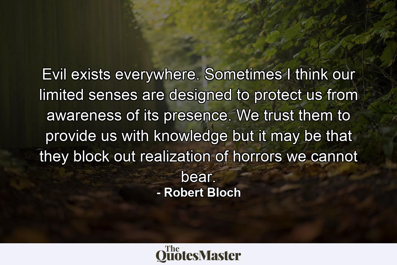 Evil exists everywhere. Sometimes I think our limited senses are designed to protect us from awareness of its presence. We trust them to provide us with knowledge but it may be that they block out realization of horrors we cannot bear. - Quote by Robert Bloch