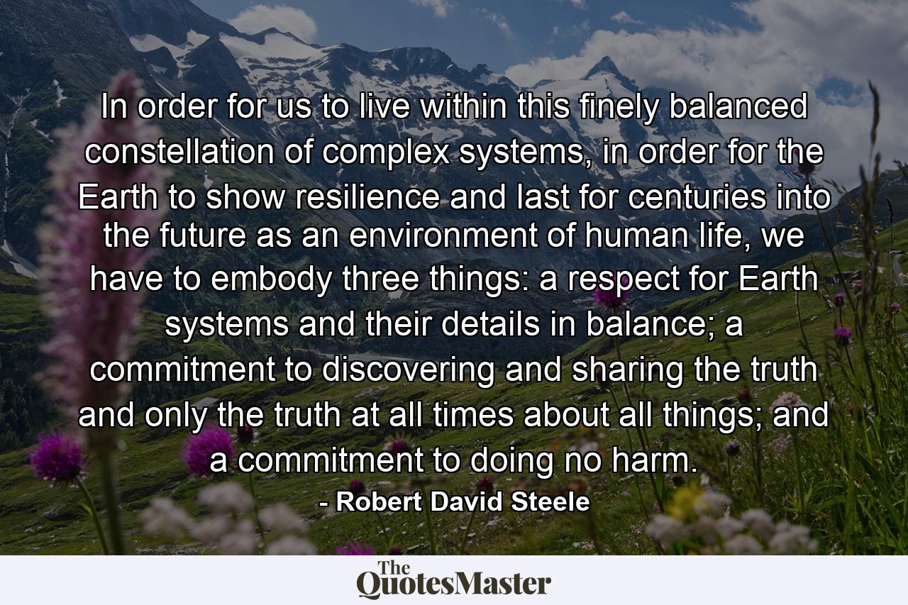 In order for us to live within this finely balanced constellation of complex systems, in order for the Earth to show resilience and last for centuries into the future as an environment of human life, we have to embody three things: a respect for Earth systems and their details in balance; a commitment to discovering and sharing the truth and only the truth at all times about all things; and a commitment to doing no harm. - Quote by Robert David Steele