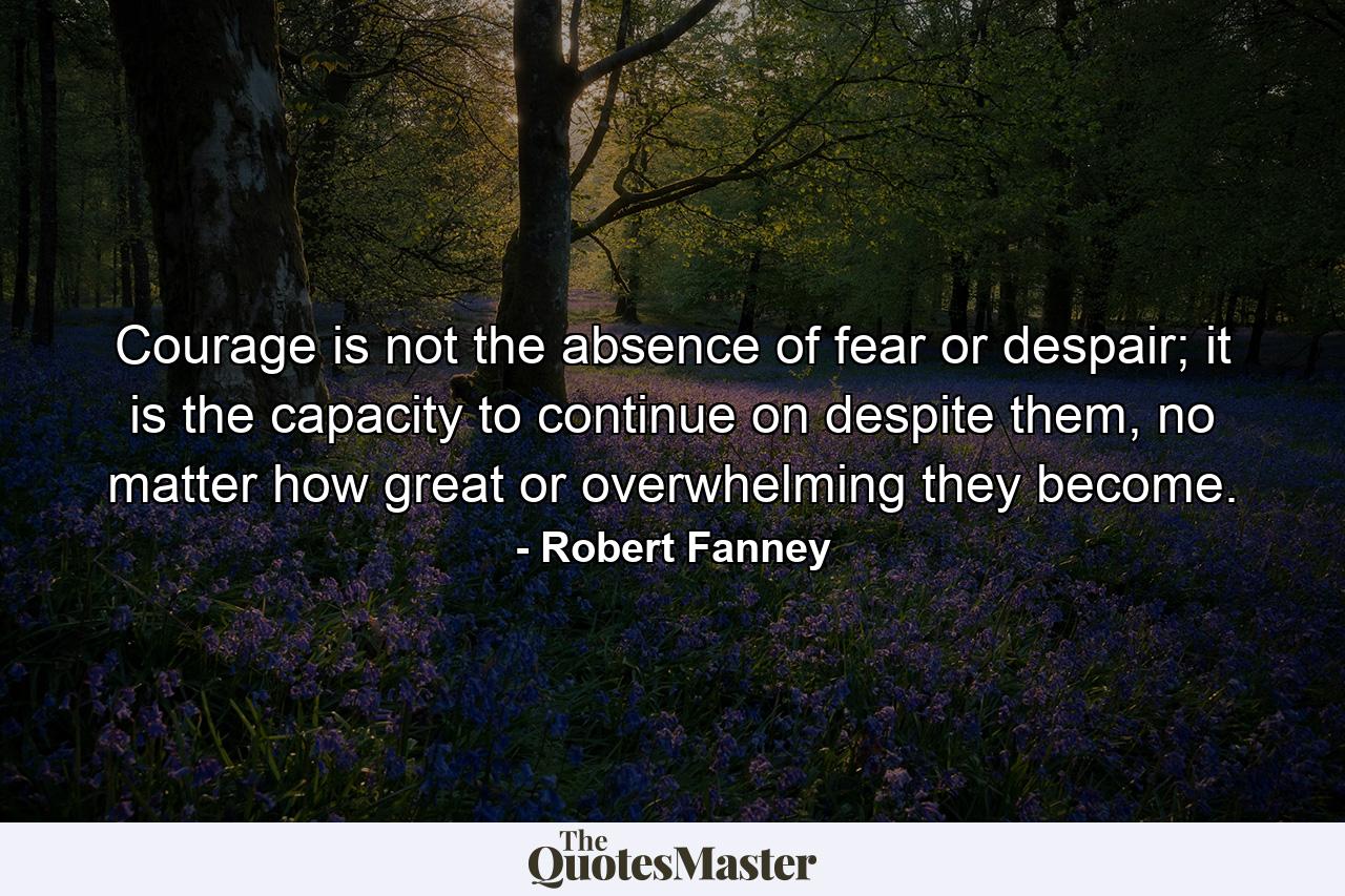 Courage is not the absence of fear or despair; it is the capacity to continue on despite them, no matter how great or overwhelming they become. - Quote by Robert Fanney