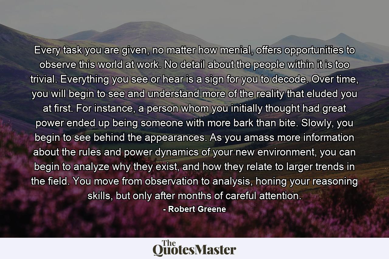 Every task you are given, no matter how menial, offers opportunities to observe this world at work. No detail about the people within it is too trivial. Everything you see or hear is a sign for you to decode. Over time, you will begin to see and understand more of the reality that eluded you at first. For instance, a person whom you initially thought had great power ended up being someone with more bark than bite. Slowly, you begin to see behind the appearances. As you amass more information about the rules and power dynamics of your new environment, you can begin to analyze why they exist, and how they relate to larger trends in the field. You move from observation to analysis, honing your reasoning skills, but only after months of careful attention. - Quote by Robert Greene