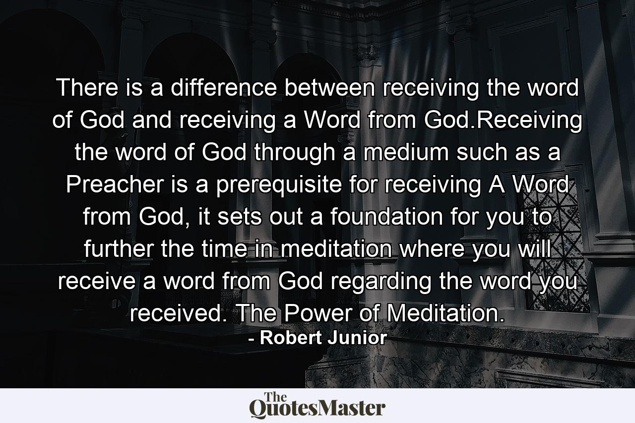 There is a difference between receiving the word of God and receiving a Word from God.Receiving the word of God through a medium such as a Preacher is a prerequisite for receiving A Word from God, it sets out a foundation for you to further the time in meditation where you will receive a word from God regarding the word you received. The Power of Meditation. - Quote by Robert Junior