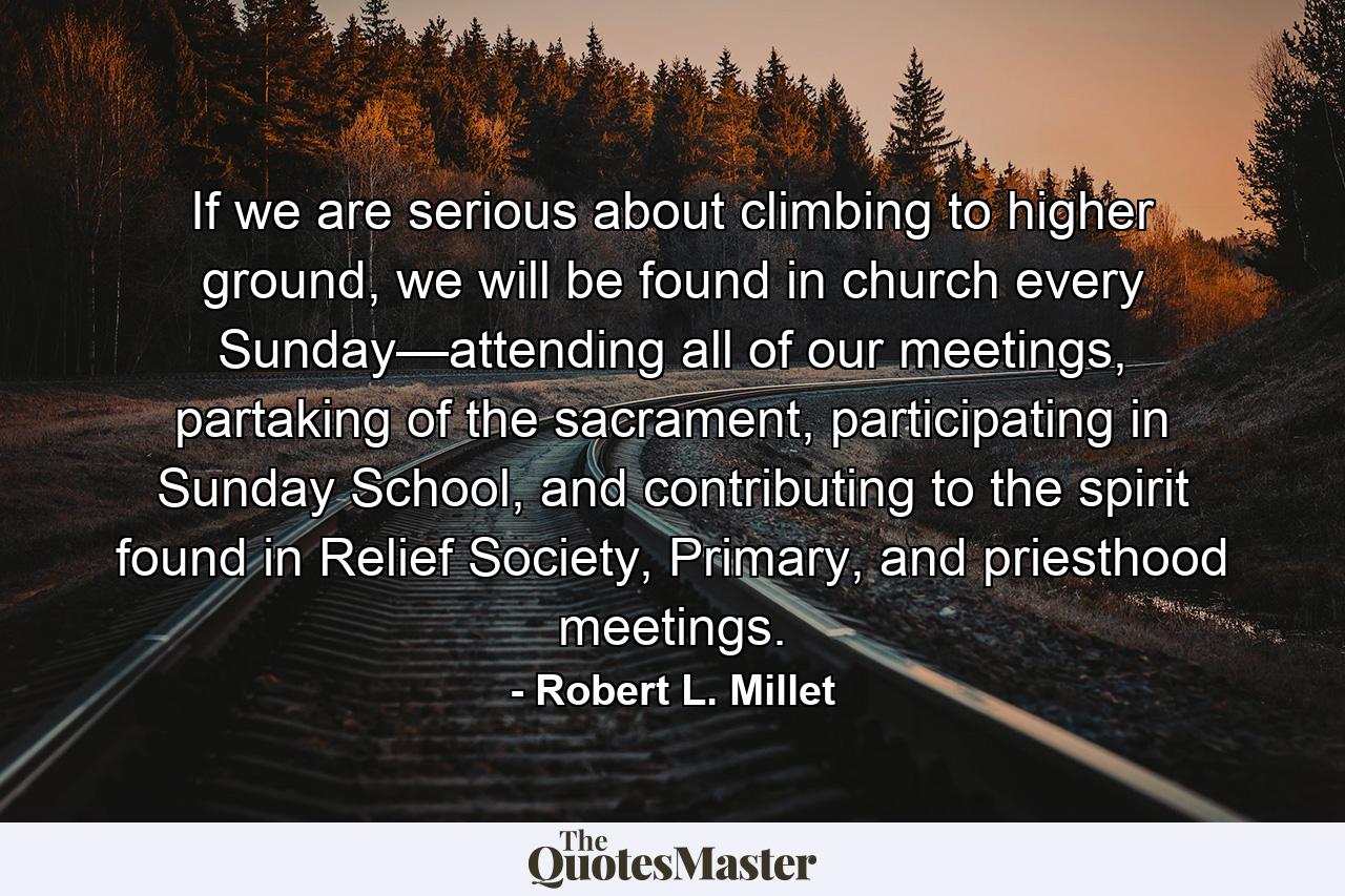 If we are serious about climbing to higher ground, we will be found in church every Sunday—attending all of our meetings, partaking of the sacrament, participating in Sunday School, and contributing to the spirit found in Relief Society, Primary, and priesthood meetings. - Quote by Robert L. Millet