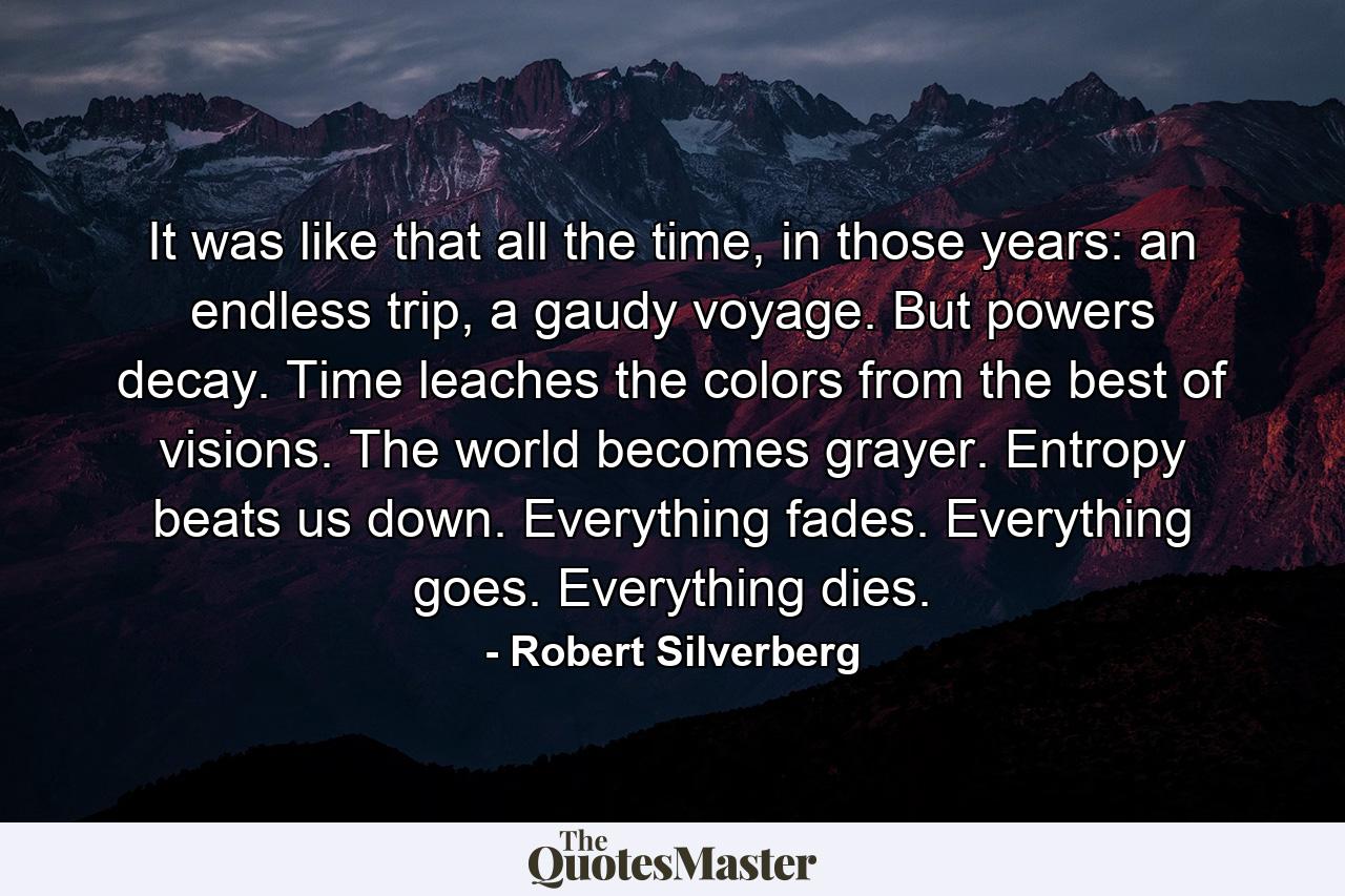 It was like that all the time, in those years: an endless trip, a gaudy voyage. But powers decay. Time leaches the colors from the best of visions. The world becomes grayer. Entropy beats us down. Everything fades. Everything goes. Everything dies. - Quote by Robert Silverberg