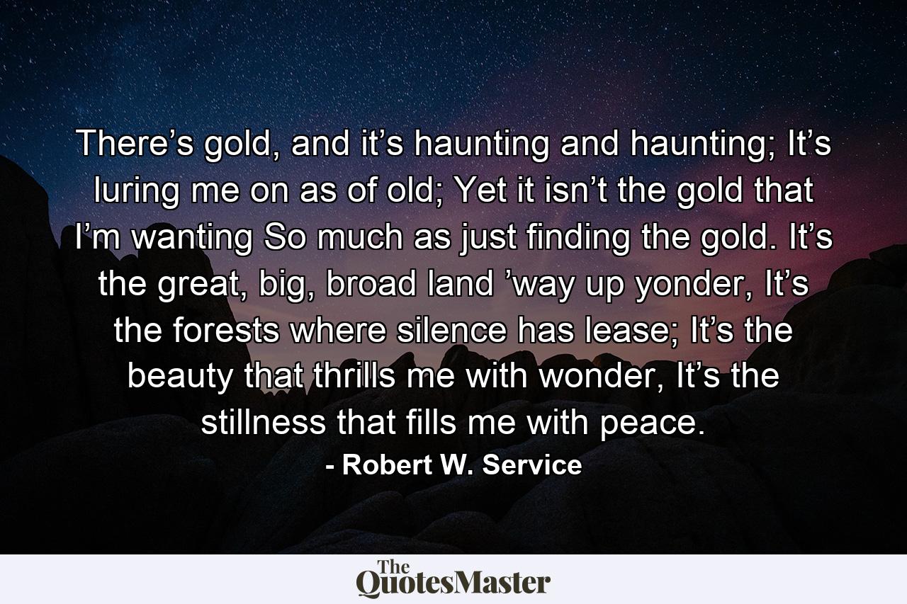 There’s gold, and it’s haunting and haunting; It’s luring me on as of old; Yet it isn’t the gold that I’m wanting So much as just finding the gold. It’s the great, big, broad land ’way up yonder, It’s the forests where silence has lease; It’s the beauty that thrills me with wonder, It’s the stillness that fills me with peace. - Quote by Robert W. Service