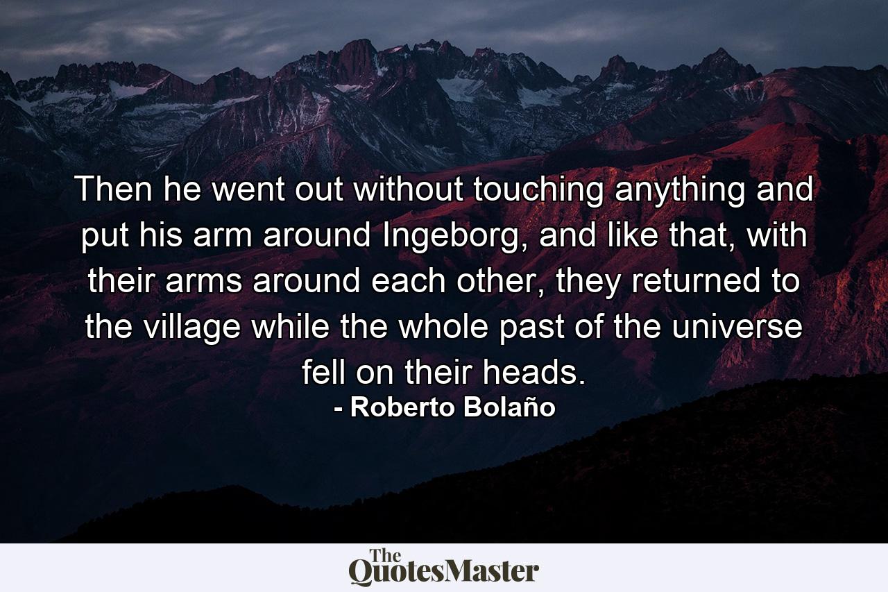 Then he went out without touching anything and put his arm around Ingeborg, and like that, with their arms around each other, they returned to the village while the whole past of the universe fell on their heads. - Quote by Roberto Bolaño