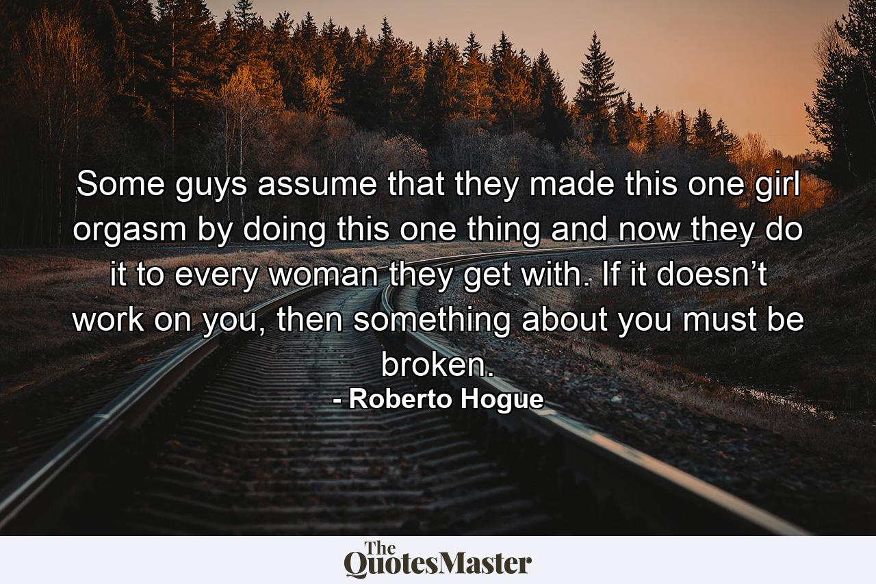 Some guys assume that they made this one girl orgasm by doing this one thing and now they do it to every woman they get with. If it doesn’t work on you, then something about you must be broken. - Quote by Roberto Hogue