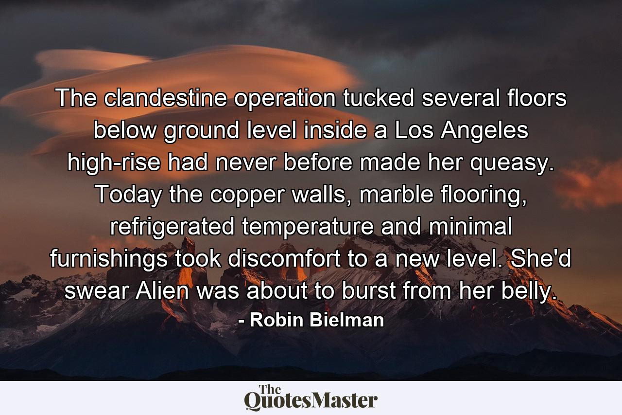 The clandestine operation tucked several floors below ground level inside a Los Angeles high-rise had never before made her queasy. Today the copper walls, marble flooring, refrigerated temperature and minimal furnishings took discomfort to a new level. She'd swear Alien was about to burst from her belly. - Quote by Robin Bielman