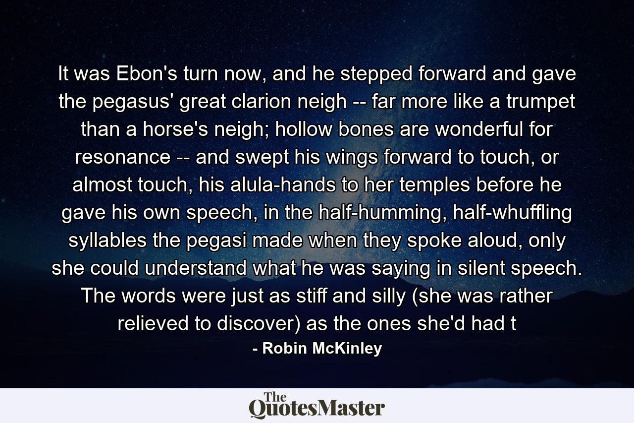 It was Ebon's turn now, and he stepped forward and gave the pegasus' great clarion neigh -- far more like a trumpet than a horse's neigh; hollow bones are wonderful for resonance -- and swept his wings forward to touch, or almost touch, his alula-hands to her temples before he gave his own speech, in the half-humming, half-whuffling syllables the pegasi made when they spoke aloud, only she could understand what he was saying in silent speech. The words were just as stiff and silly (she was rather relieved to discover) as the ones she'd had t - Quote by Robin McKinley