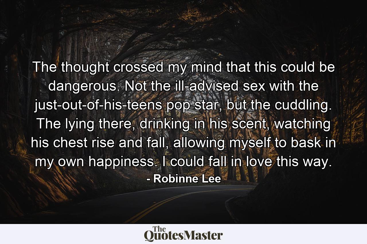 The thought crossed my mind that this could be dangerous. Not the ill-advised sex with the just-out-of-his-teens pop star, but the cuddling. The lying there, drinking in his scent, watching his chest rise and fall, allowing myself to bask in my own happiness. I could fall in love this way. - Quote by Robinne Lee