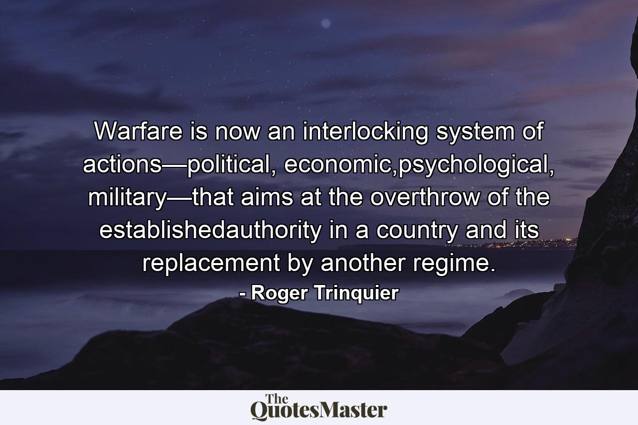 Warfare is now an interlocking system of actions—political, economic,psychological, military—that aims at the overthrow of the establishedauthority in a country and its replacement by another regime. - Quote by Roger Trinquier