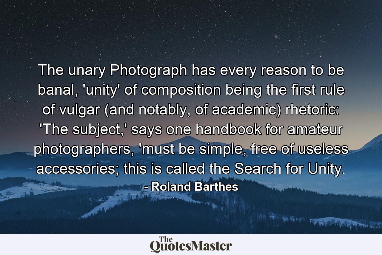 The unary Photograph has every reason to be banal, 'unity' of composition being the first rule of vulgar (and notably, of academic) rhetoric: 'The subject,' says one handbook for amateur photographers, 'must be simple, free of useless accessories; this is called the Search for Unity. - Quote by Roland Barthes