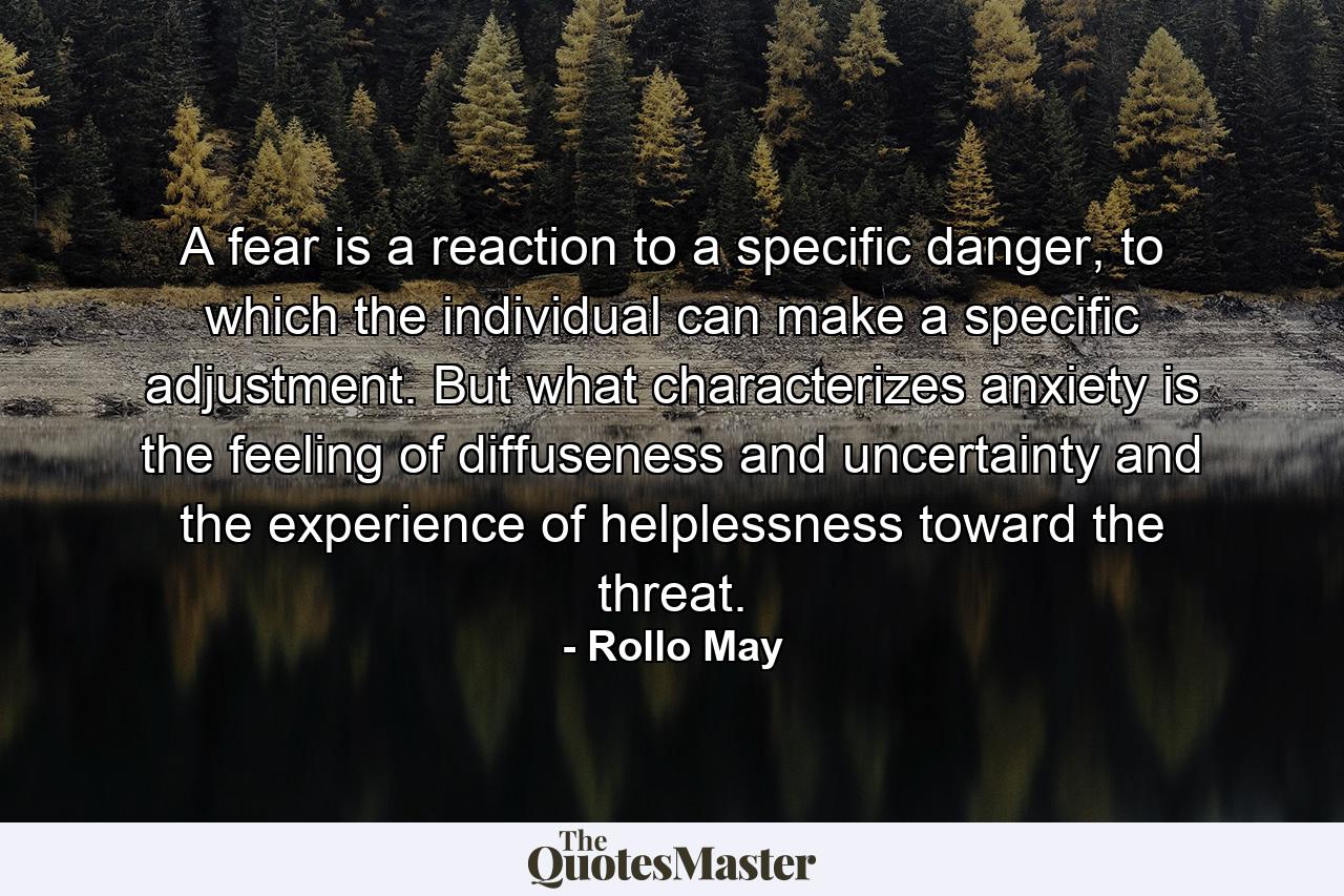 A fear is a reaction to a specific danger, to which the individual can make a specific adjustment. But what characterizes anxiety is the feeling of diffuseness and uncertainty and the experience of helplessness toward the threat. - Quote by Rollo May