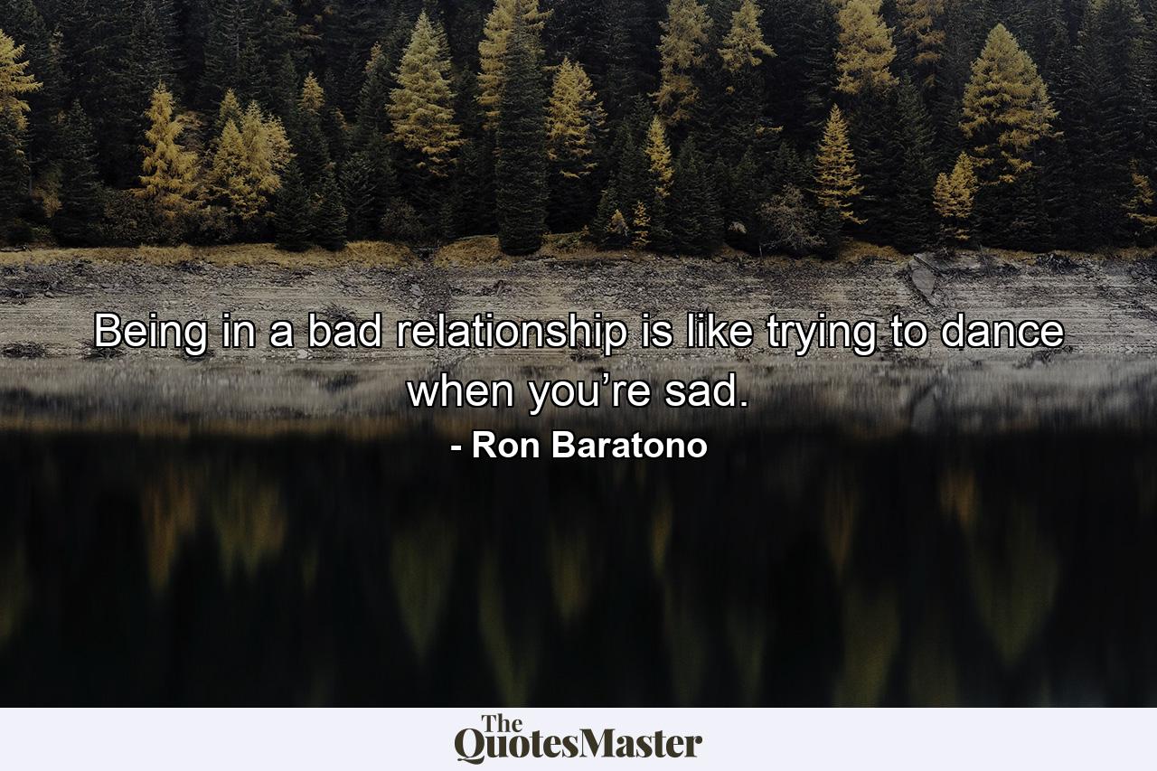 Being in a bad relationship is like trying to dance when you’re sad. - Quote by Ron Baratono