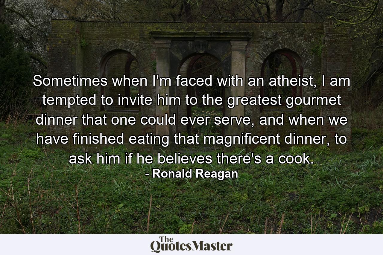 Sometimes when I'm faced with an atheist, I am tempted to invite him to the greatest gourmet dinner that one could ever serve, and when we have finished eating that magnificent dinner, to ask him if he believes there's a cook. - Quote by Ronald Reagan