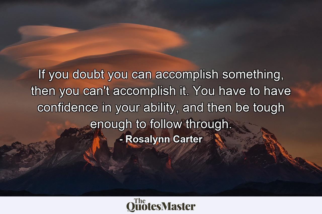 If you doubt you can accomplish something, then you can't accomplish it. You have to have confidence in your ability, and then be tough enough to follow through. - Quote by Rosalynn Carter