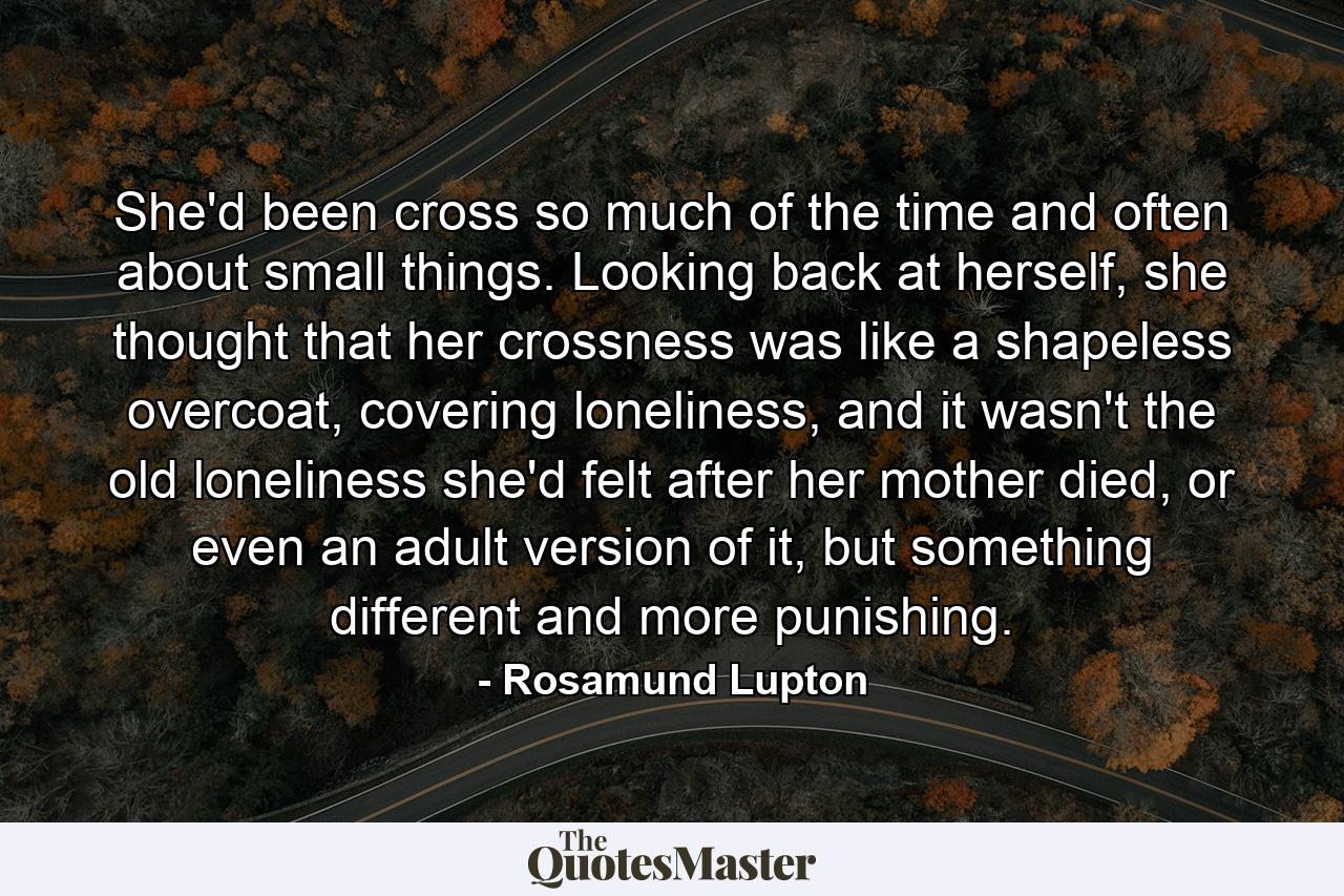 She'd been cross so much of the time and often about small things. Looking back at herself, she thought that her crossness was like a shapeless overcoat, covering loneliness, and it wasn't the old loneliness she'd felt after her mother died, or even an adult version of it, but something different and more punishing. - Quote by Rosamund Lupton