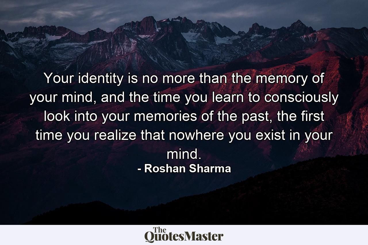 Your identity is no more than the memory of your mind, and the time you learn to consciously look into your memories of the past, the first time you realize that nowhere you exist in your mind. - Quote by Roshan Sharma