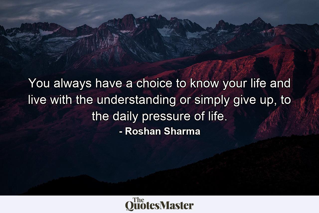 You always have a choice to know your life and live with the understanding or simply give up, to the daily pressure of life. - Quote by Roshan Sharma