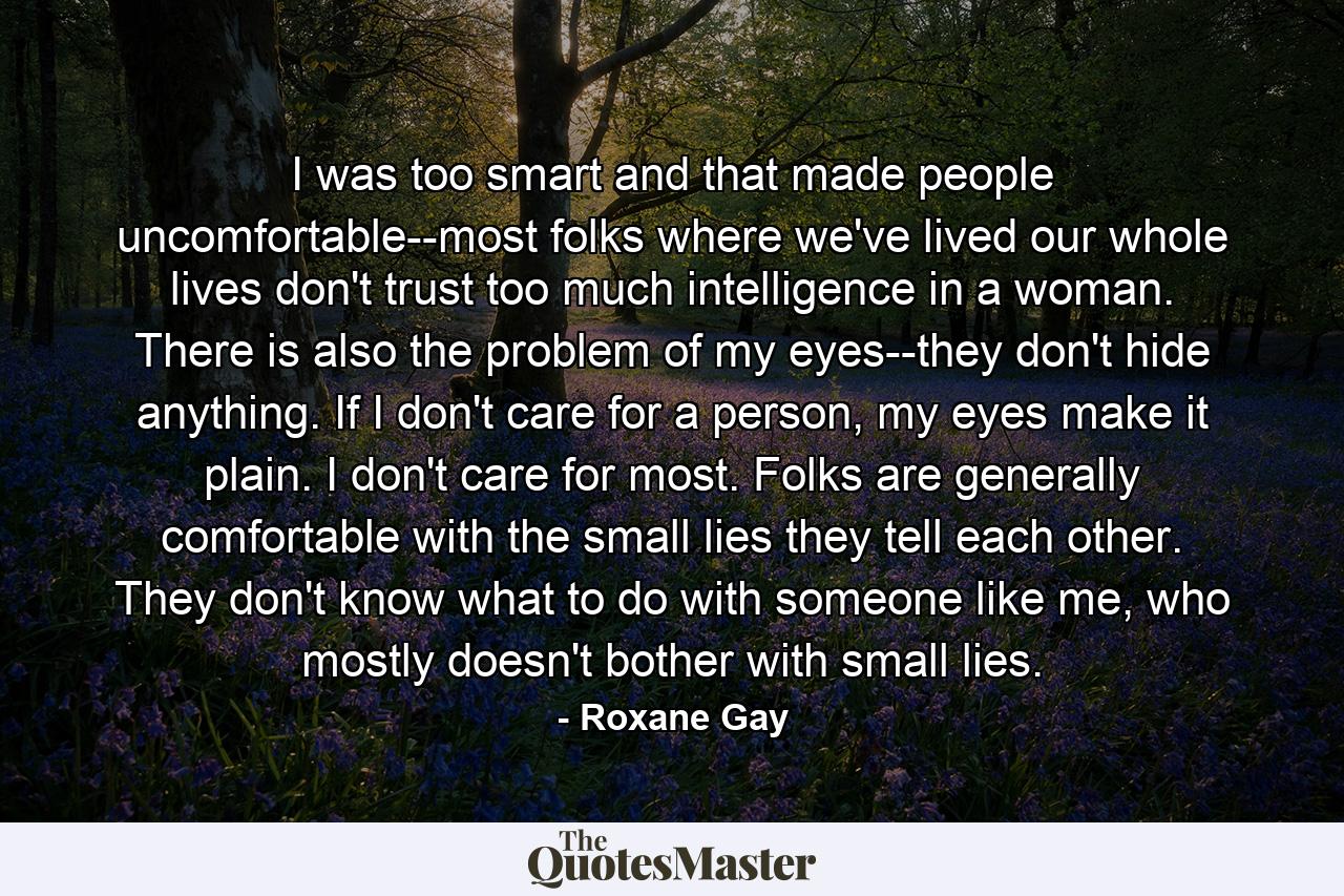 I was too smart and that made people uncomfortable--most folks where we've lived our whole lives don't trust too much intelligence in a woman. There is also the problem of my eyes--they don't hide anything. If I don't care for a person, my eyes make it plain. I don't care for most. Folks are generally comfortable with the small lies they tell each other. They don't know what to do with someone like me, who mostly doesn't bother with small lies. - Quote by Roxane Gay