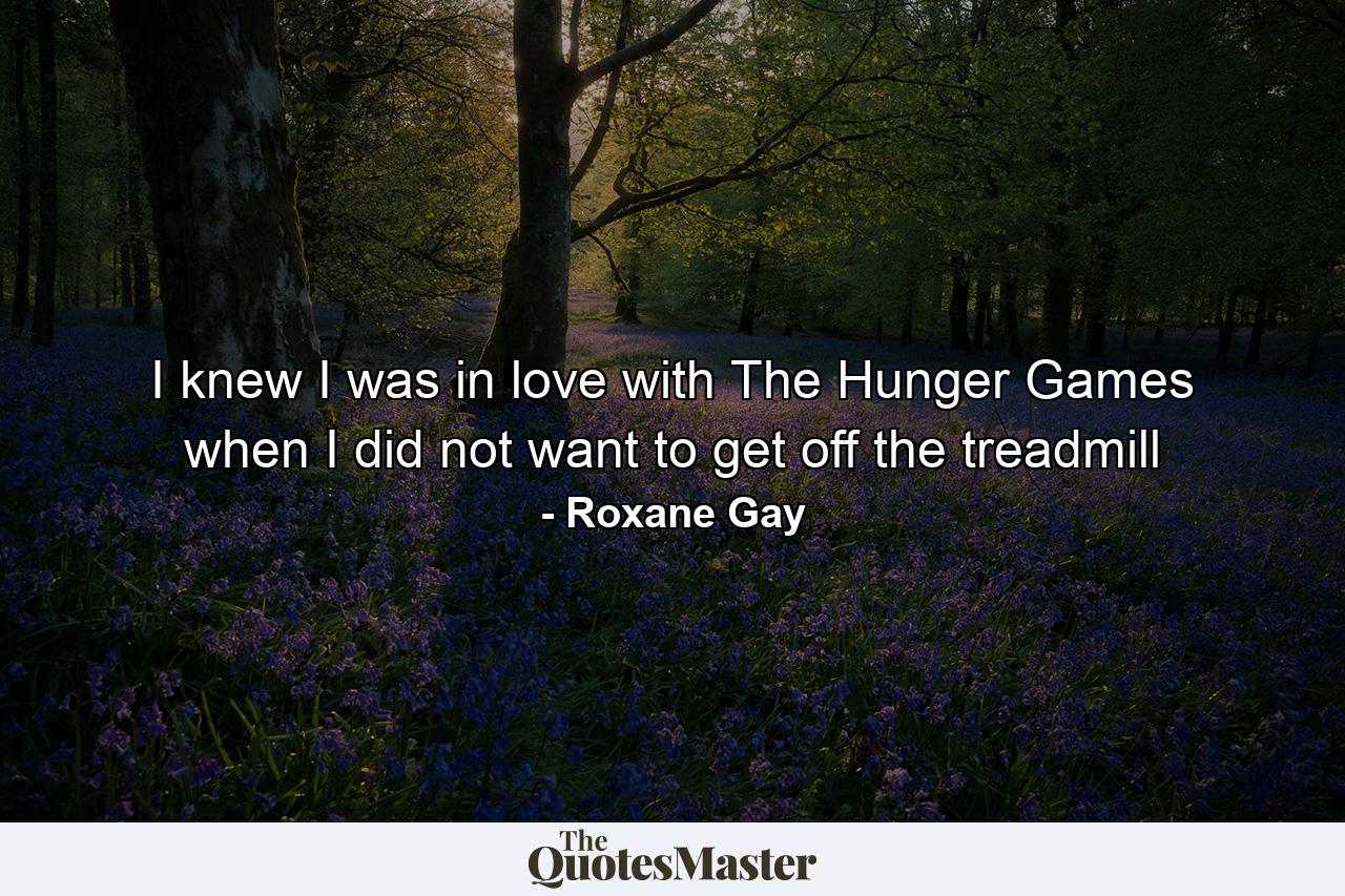 I knew I was in love with The Hunger Games when I did not want to get off the treadmill - Quote by Roxane Gay